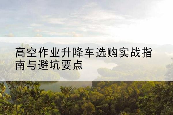 新平升降车怎么选-高空作业升降车选购实战指南与避坑要点