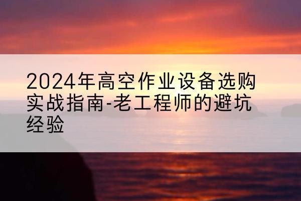 新平高空作业升降机厂家推荐-2024年高空作业设备选购实战指南-老工程师的避坑经验