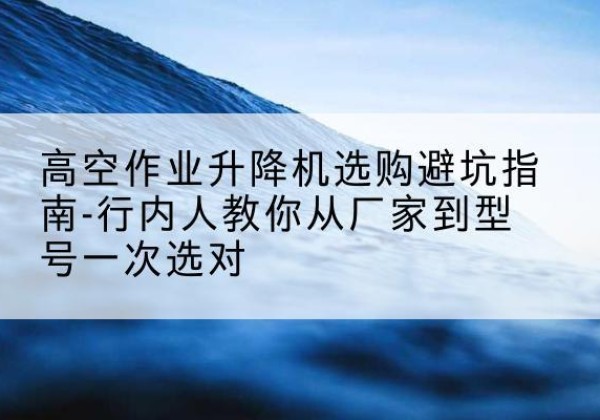 新平升降平台厂家-高空作业升降机选购避坑指南-行内人教你从厂家到型号一次选对