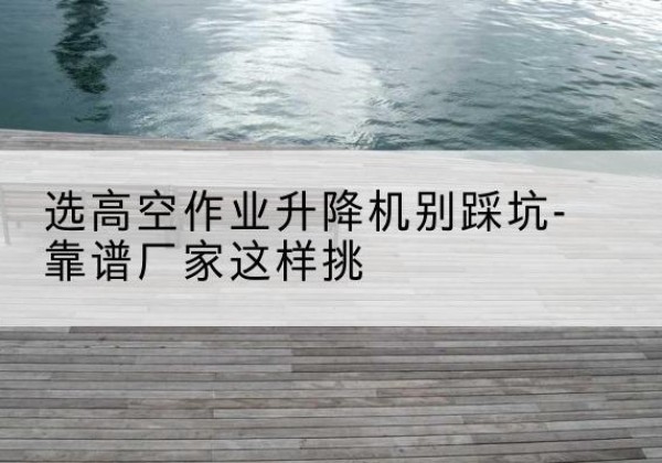 新平剪叉式升降机厂家-选高空作业升降机别踩坑-靠谱厂家这样挑