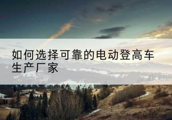 新平电动登高车厂家-如何选择可靠的电动登高车生产厂家
