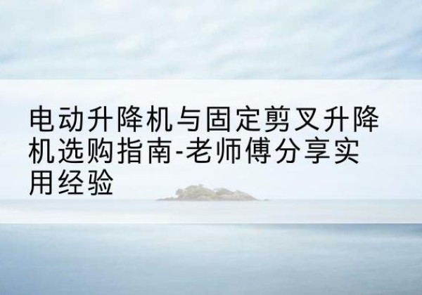 新平电动升降机怎么选-电动升降机与固定剪叉升降机选购指南-老师傅分享实用经验