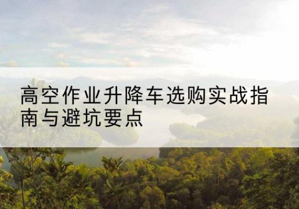 新平升降车怎么选-高空作业升降车选购实战指南与避坑要点