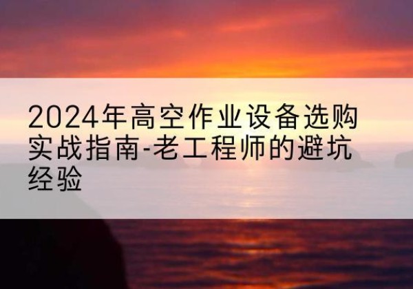 新平高空作业升降机厂家推荐-2024年高空作业设备选购实战指南-老工程师的避坑经验